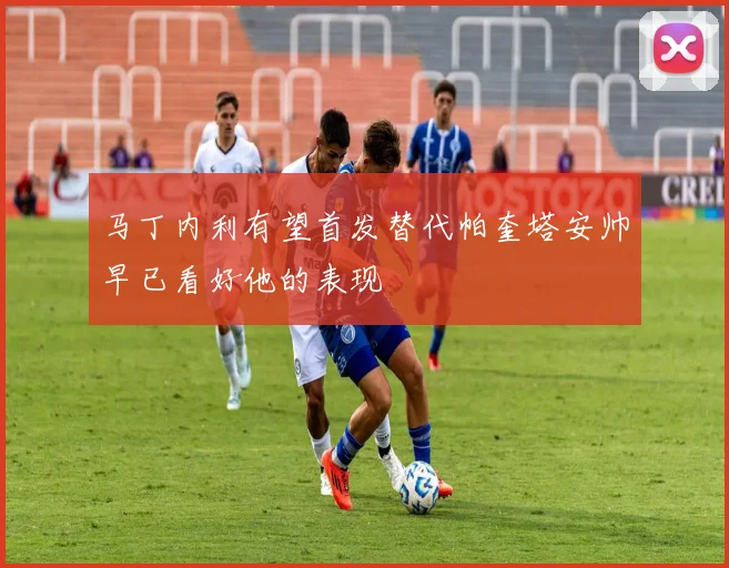马丁内利有望首发替代帕奎塔安帅早已看好他的表现