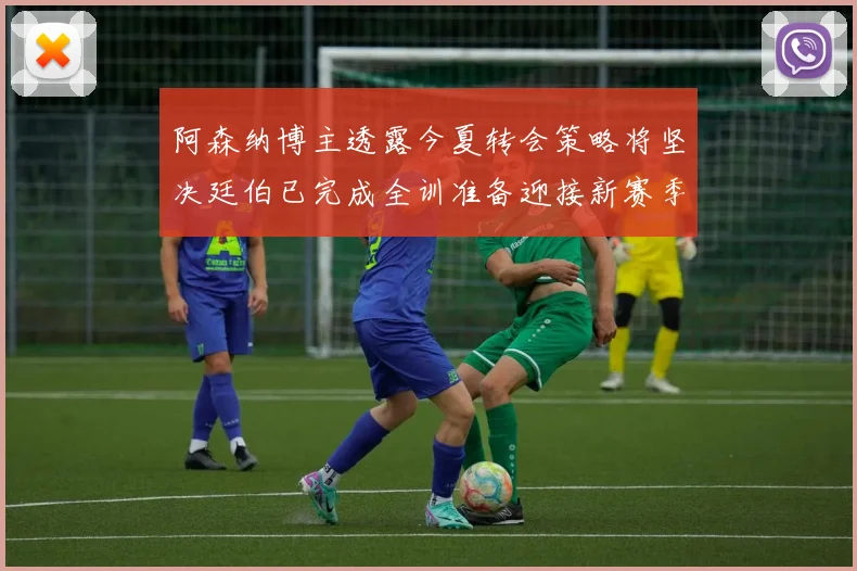 阿森纳博主透露今夏转会策略将坚决廷伯已完成全训准备迎接新赛季