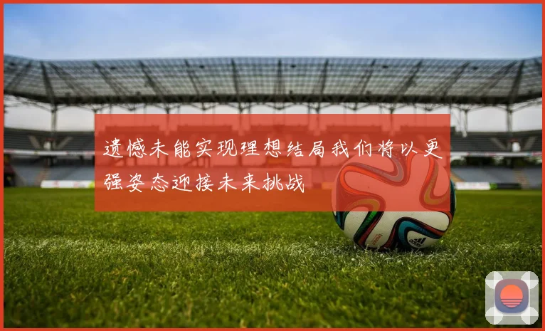 遗憾未能实现理想结局我们将以更强姿态迎接未来挑战