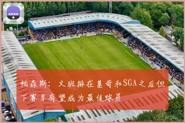 帕森斯：文班排在基奇和SGA之后但下赛季有望成为最佳球员