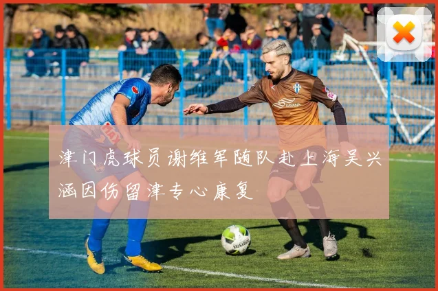 津门虎球员谢维军随队赴上海吴兴涵因伤留津专心康复