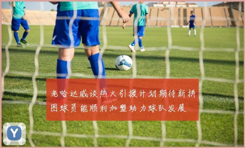 老哈达威谈热火引援计划期待新拼图球员能顺利加盟助力球队发展