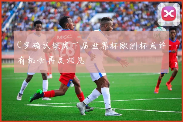 C罗确认缺席下届世界杯欧洲杯或许有机会再度相见