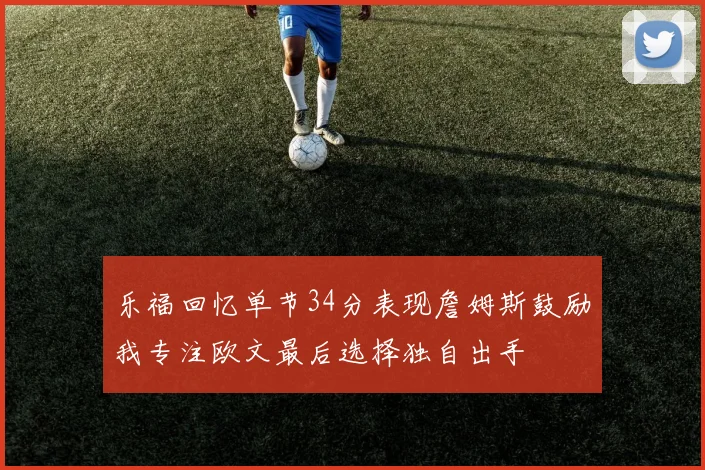 乐福回忆单节34分表现詹姆斯鼓励我专注欧文最后选择独自出手