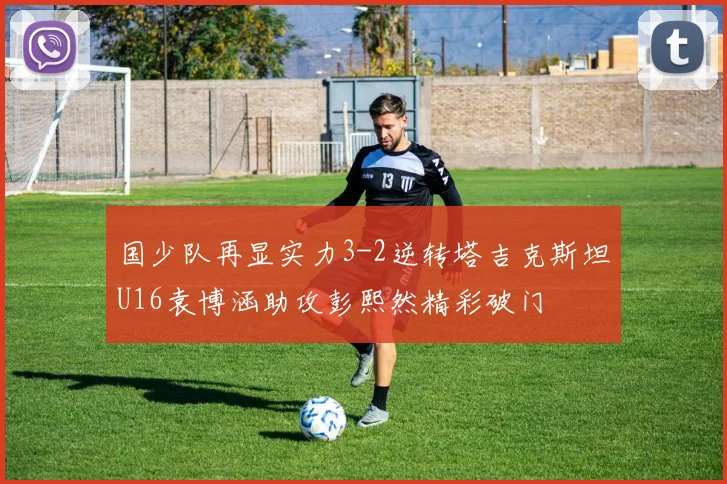 国少队再显实力3-2逆转塔吉克斯坦U16袁博涵助攻彭熙然精彩破门