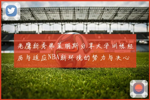 老鹰新秀弗莱明斯分享大学训练经历与适应NBA新环境的努力与决心