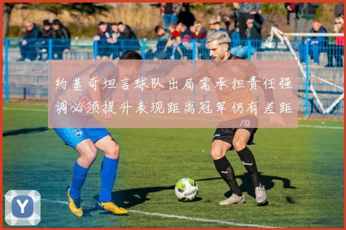 约基奇坦言球队出局需承担责任强调必须提升表现距离冠军仍有差距