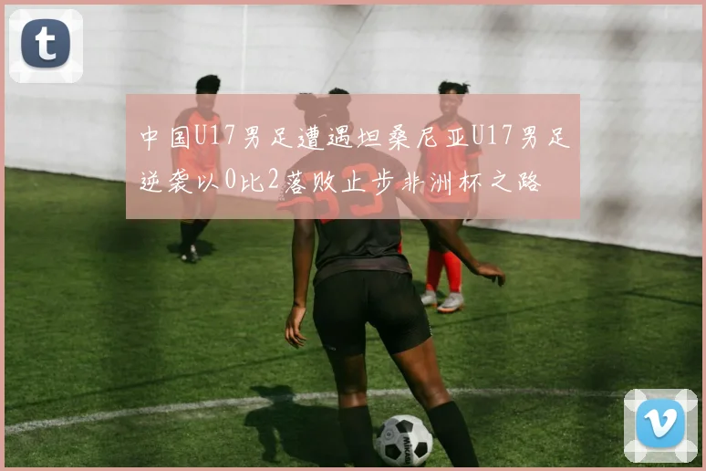 中国U17男足遭遇坦桑尼亚U17男足逆袭以0比2落败止步非洲杯之路