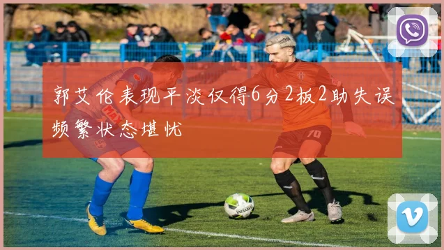 郭艾伦表现平淡仅得6分2板2助失误频繁状态堪忧