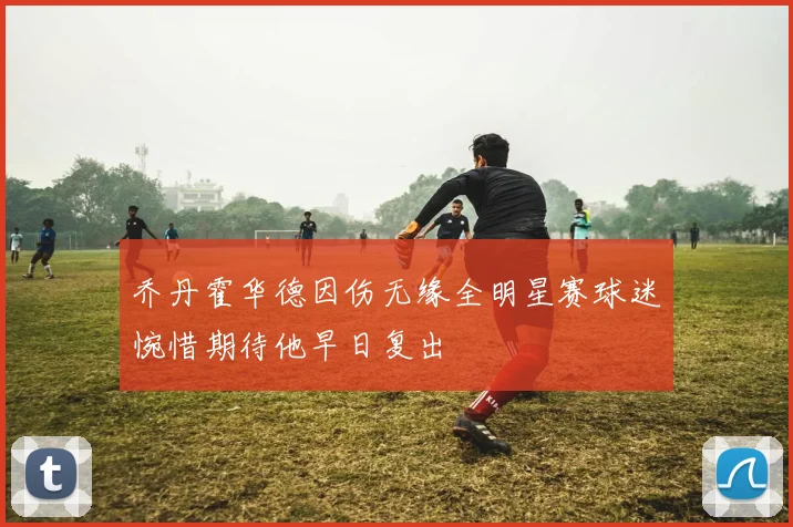 乔丹霍华德因伤无缘全明星赛球迷惋惜期待他早日复出