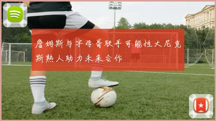 詹姆斯与字母哥联手可能性大尼克斯熟人助力未来合作