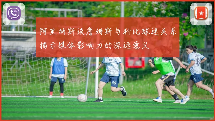 阿里纳斯谈詹姆斯与科比球迷关系揭示媒体影响力的深远意义