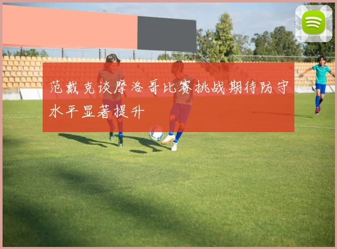 范戴克谈摩洛哥比赛挑战期待防守水平显著提升