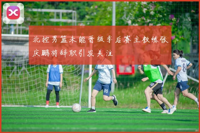 北控男篮未能晋级季后赛主教练张庆鹏将辞职引发关注