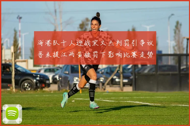 海港队十人迎战宋文杰判罚引争议吾米提江两黄被罚下影响比赛走势