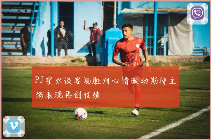 PJ霍尔谈客场胜利心情激动期待主场表现再创佳绩