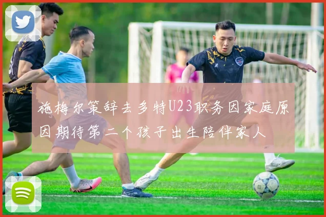 施梅尔策辞去多特U23职务因家庭原因期待第二个孩子出生陪伴家人
