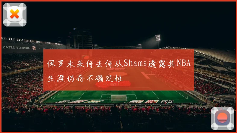 保罗未来何去何从Shams透露其NBA生涯仍存不确定性