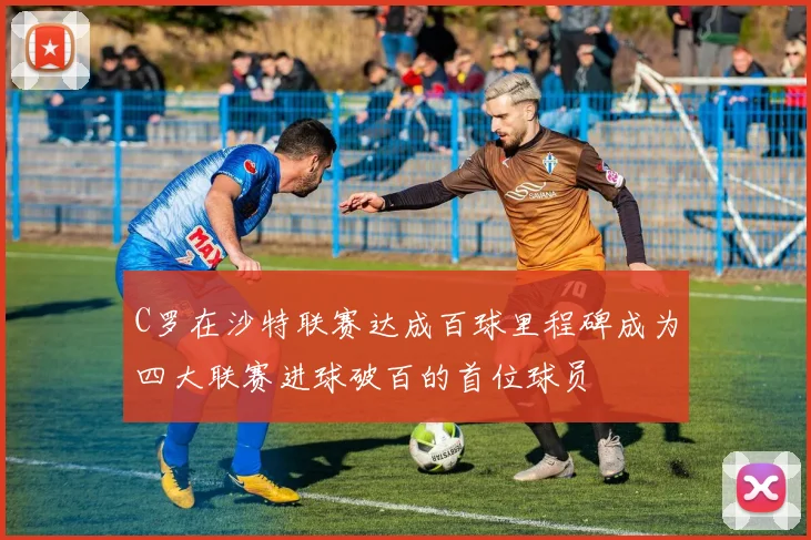 C罗在沙特联赛达成百球里程碑成为四大联赛进球破百的首位球员