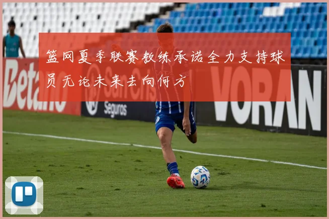 篮网夏季联赛教练承诺全力支持球员无论未来去向何方