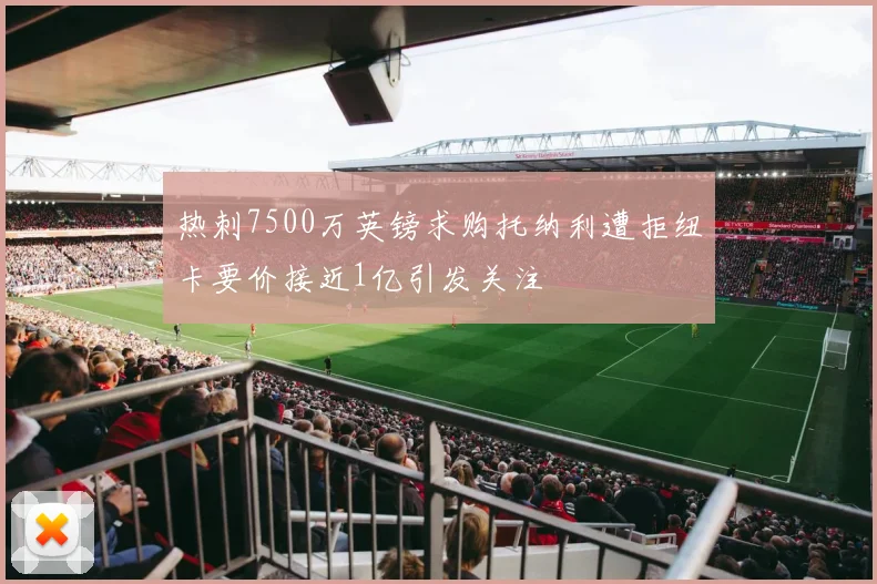 热刺7500万英镑求购托纳利遭拒纽卡要价接近1亿引发关注