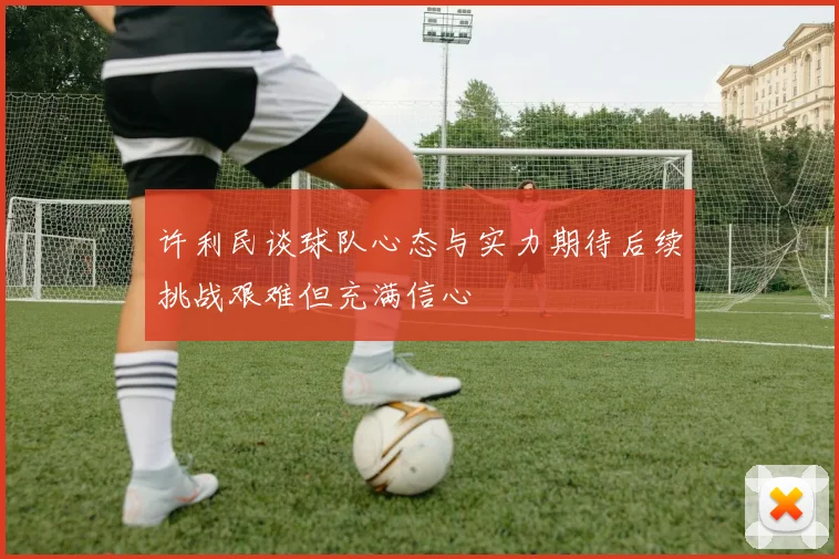 许利民谈球队心态与实力期待后续挑战艰难但充满信心