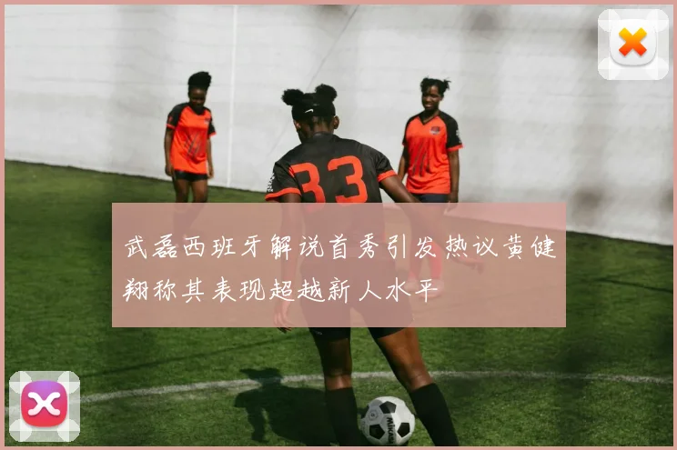 武磊西班牙解说首秀引发热议黄健翔称其表现超越新人水平