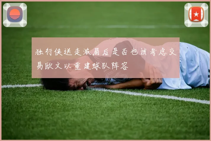 独行侠送走浓眉后是否也该考虑交易欧文以重建球队阵容