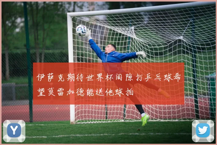 伊萨克期待世界杯间隙打乒乓球希望莫雷加德能送他球拍