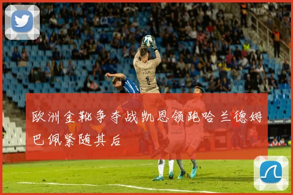 欧洲金靴争夺战凯恩领跑哈兰德姆巴佩紧随其后