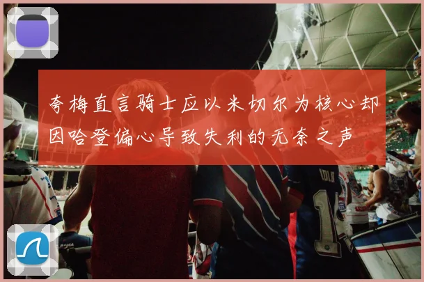 夸梅直言骑士应以米切尔为核心却因哈登偏心导致失利的无奈之声